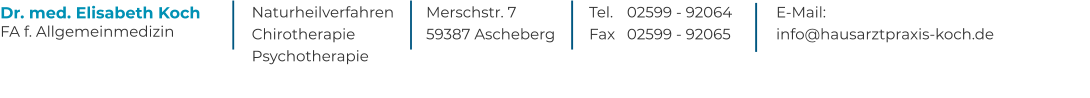 Naturheilverfahren  Chirotherapie  Psychotherapie Dr. med. Elisabeth Koch FA f. Allgemeinmedizin  Merschstr. 7 59387 Ascheberg  Tel. 	02599 - 92064 Fax 	02599 - 92065  E-Mail:  info@hausarztpraxis-koch.de