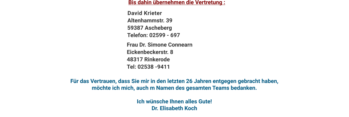 David KrieterAltenhammstr. 3959387 AschebergTelefon: 02599 - 697 Bis dahin übernehmen die Vertretung : Frau Dr. Simone ConnearnEickenbeckerstr. 848317 RinkerodeTel: 02538 -9411 Für das Vertrauen, dass Sie mir in den letzten 26 Jahren entgegen gebracht haben, möchte ich mich, auch m Namen des gesamten Teams bedanken.  Ich wünsche Ihnen alles Gute! Dr. Elisabeth Koch