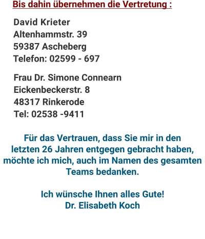 David KrieterAltenhammstr. 3959387 AschebergTelefon: 02599 - 697 Bis dahin übernehmen die Vertretung : Frau Dr. Simone ConnearnEickenbeckerstr. 848317 RinkerodeTel: 02538 -9411 Für das Vertrauen, dass Sie mir in den  letzten 26 Jahren entgegen gebracht haben, möchte ich mich, auch im Namen des gesamten Teams bedanken.  Ich wünsche Ihnen alles Gute! Dr. Elisabeth Koch